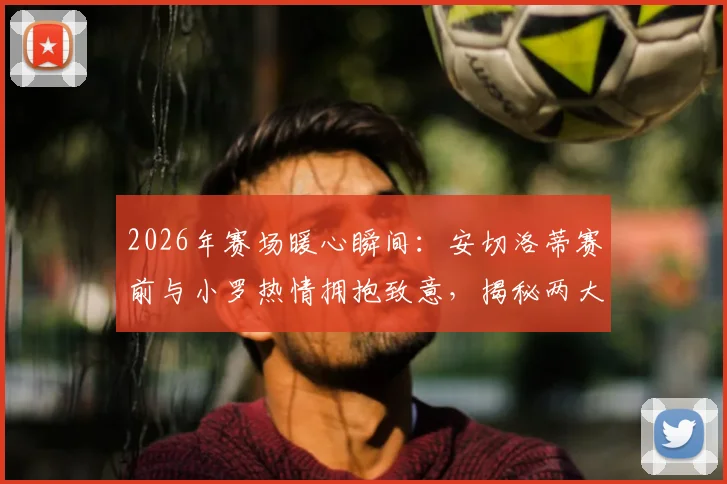 2026年赛场暖心瞬间:安切洛蒂赛前与小罗热情拥抱致意,揭秘两大传奇私下真实关系