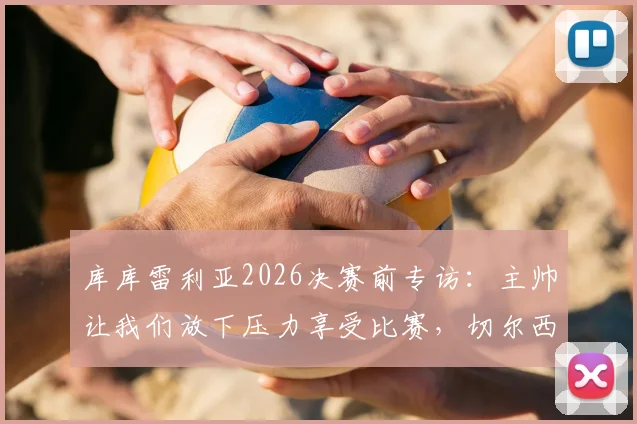 库库雷利亚2026决赛前专访：主帅让我们放下压力享受比赛，切尔西后卫离梦想仅一步之遥