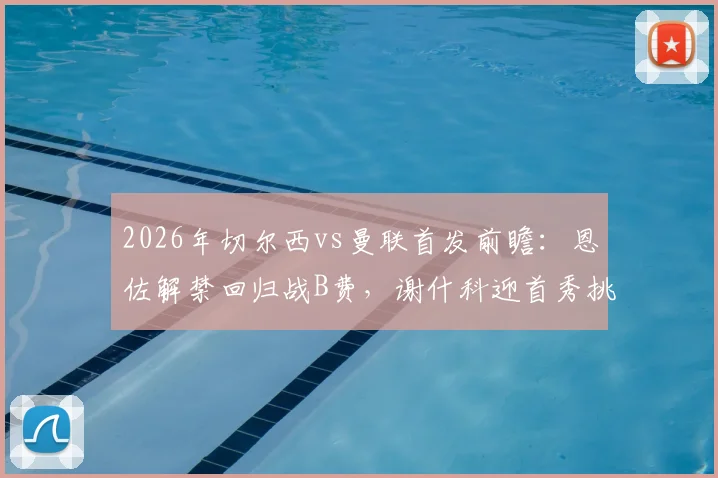 2026年切尔西vs曼联首发前瞻：恩佐解禁回归战B费，谢什科迎首秀挑战帕尔默，附比赛分析与结果预测