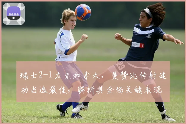 瑞士2-1力克加拿大，曼赞比传射建功当选最佳，解析其全场关键表现与战术作用