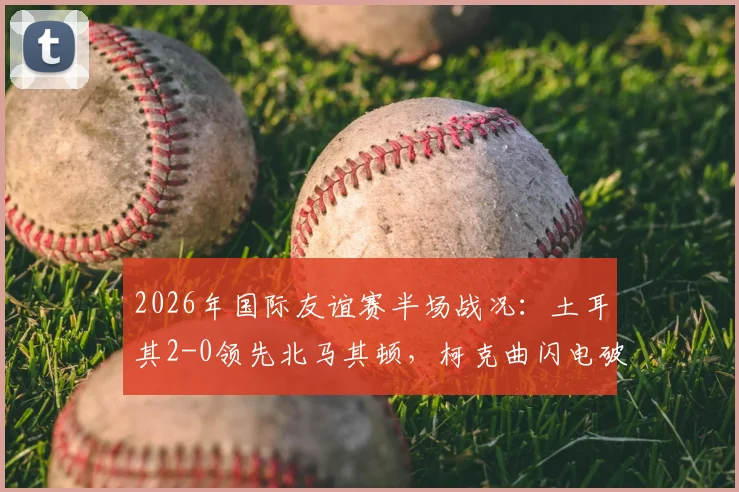2026年国际友谊赛半场战况：土耳其2-0领先北马其顿，柯克曲闪电破门，乌尊扩大优势