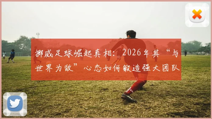 挪威足球崛起真相:2026年其“与世界为敌”心态如何锻造强大团队精神与文化?