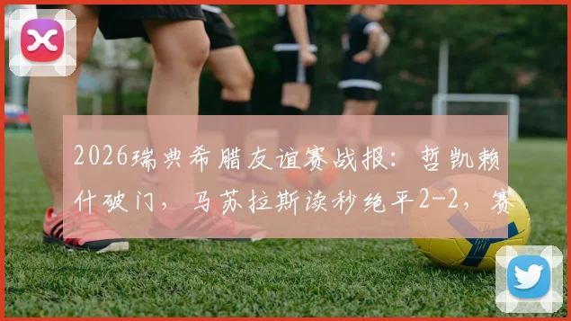2026瑞典希腊友谊赛战报:哲凯赖什破门,马苏拉斯读秒绝平2-2,赛后球员数据深度解读