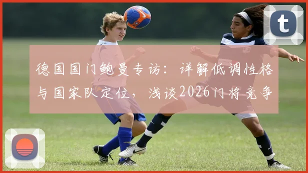 德国国门鲍曼专访:详解低调性格与国家队定位,浅谈2026门将竞争及诺伊尔话题