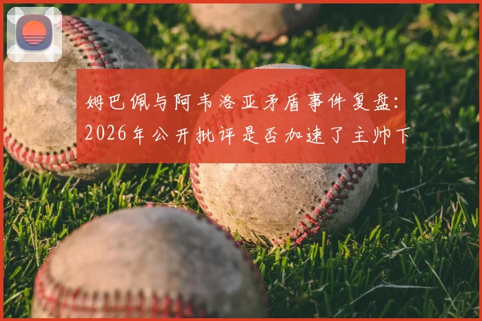 姆巴佩与阿韦洛亚矛盾事件复盘:2026年公开批评是否加速了主帅下课?球迷热议背后的真相