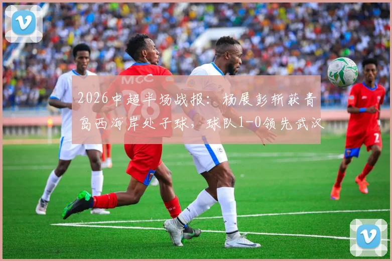 2026中超半场战报：杨展彭斩获青岛西海岸处子球，球队1-0领先武汉三镇，战术博弈与关键细节全解析
