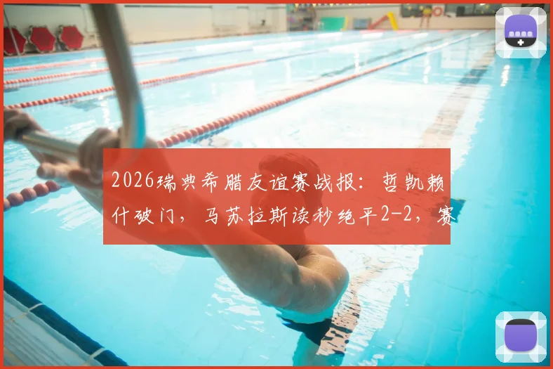 2026瑞典希腊友谊赛战报：哲凯赖什破门，马苏拉斯读秒绝平2-2，赛后球员数据深度解读