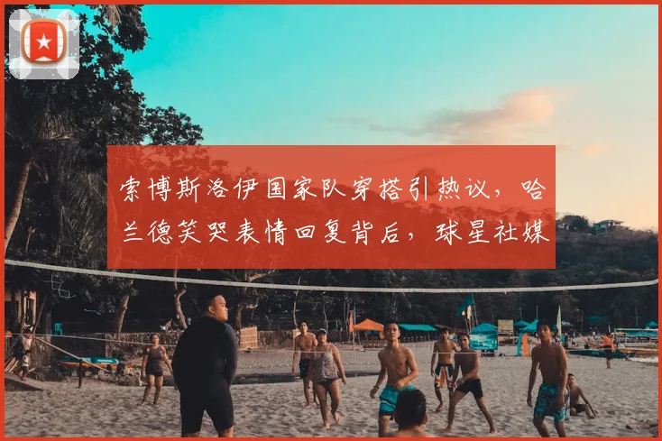 索博斯洛伊国家队穿搭引热议，哈兰德笑哭表情回复背后，球星社媒互动成新看点