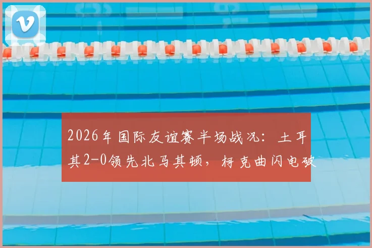 2026年国际友谊赛半场战况：土耳其2-0领先北马其顿，柯克曲闪电破门，乌尊扩大优势