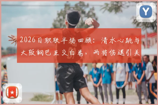 2026日职联半场回顾:清水心跳与大阪钢巴互交白卷,两将伤退引关注,全场数据深度解析