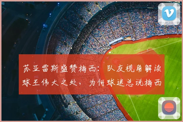 苏亚雷斯盛赞梅西：队友视角解读球王伟大之处，为何球迷总说梅西无人能及？