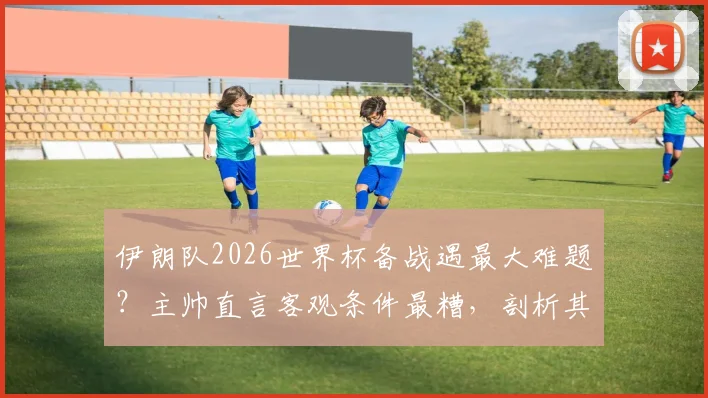 伊朗队2026世界杯备战遇最大难题?主帅直言客观条件最糟,剖析其他球队能否抗住同等困境